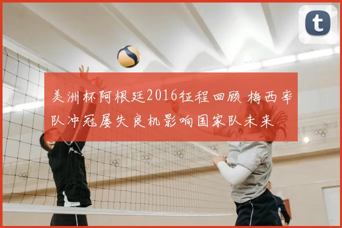 美洲杯阿根廷2016征程回顾 梅西率队冲冠屡失良机影响国家队未来