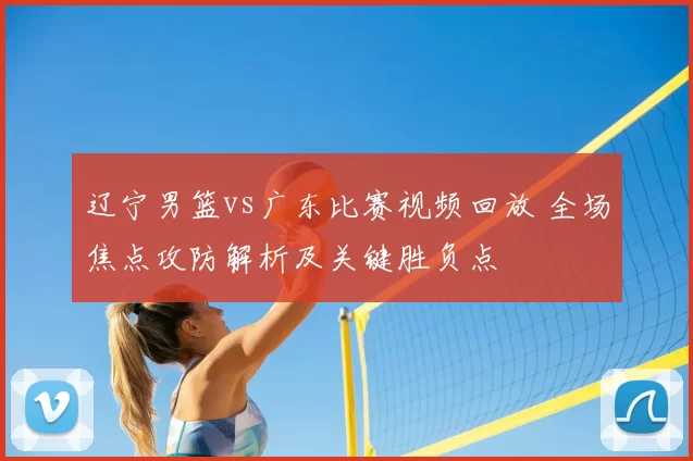 辽宁男篮vs广东比赛视频回放 全场焦点攻防解析及关键胜负点
