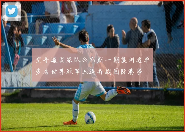 空手道国家队公布新一期集训名单多名世界冠军入选备战国际赛事