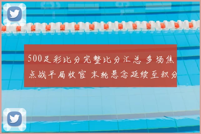 500足彩比分完整比分汇总 多场焦点战平局收官 末轮悬念延续至积分榜