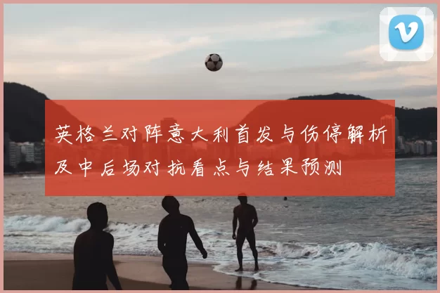 英格兰对阵意大利首发与伤停解析及中后场对抗看点与结果预测
