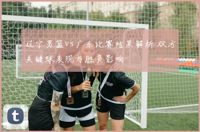 辽宁男篮vs广东比赛结果解析 双方关键球表现与胜负影响