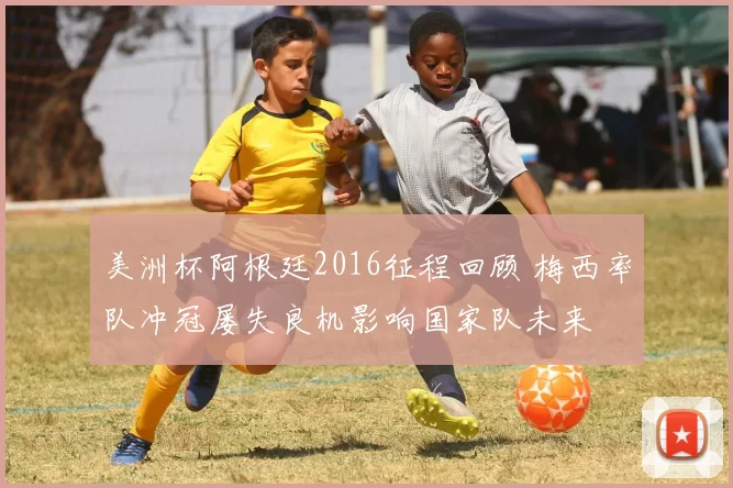 美洲杯阿根廷2016征程回顾 梅西率队冲冠屡失良机影响国家队未来