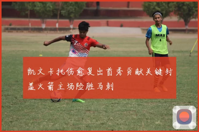 凯文卡托伤愈复出首秀贡献关键封盖火箭主场险胜马刺