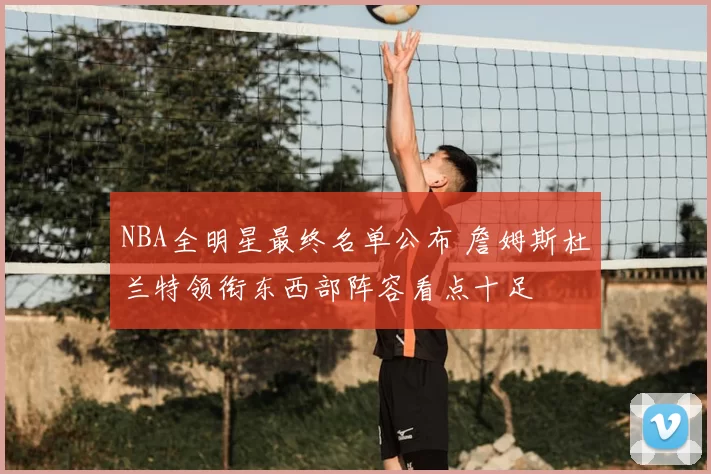NBA全明星最终名单公布 詹姆斯杜兰特领衔东西部阵容看点十足