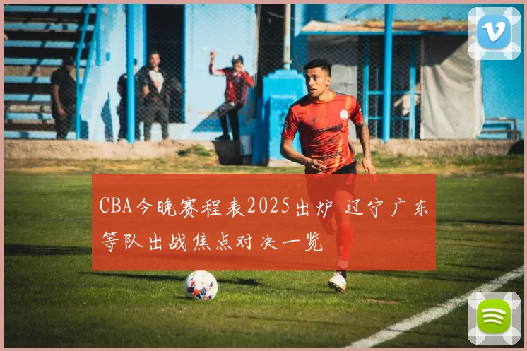 CBA今晚赛程表2025出炉 辽宁广东等队出战焦点对决一览