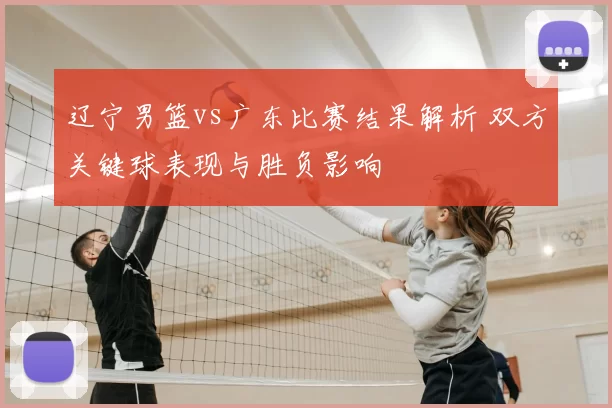 辽宁男篮vs广东比赛结果解析 双方关键球表现与胜负影响