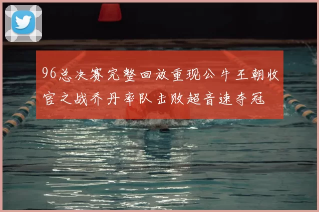 96总决赛完整回放重现公牛王朝收官之战乔丹率队击败超音速夺冠