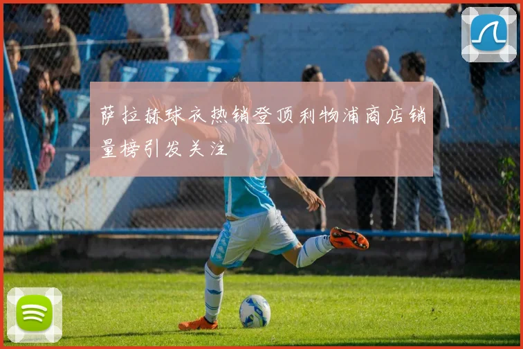 萨拉赫球衣热销登顶利物浦商店销量榜引发关注