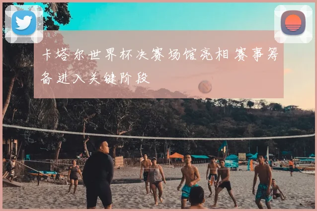 卡塔尔世界杯决赛场馆亮相 赛事筹备进入关键阶段