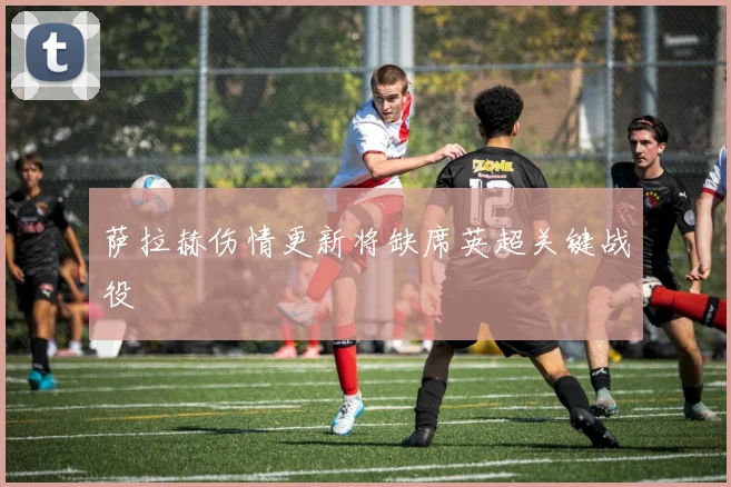萨拉赫伤情更新将缺席英超关键战役