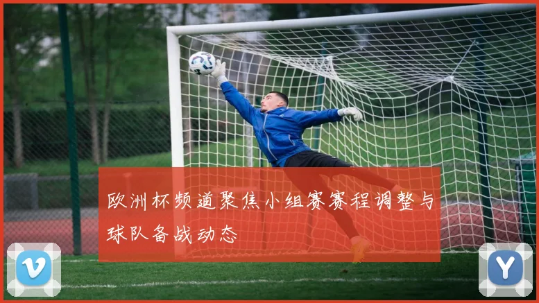 欧洲杯频道聚焦小组赛赛程调整与球队备战动态