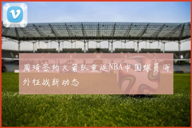 周琦签约火箭队重返NBA中国球员海外征战新动态